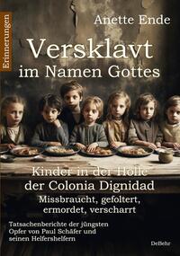 Versklavt im Namen Gottes - Missbraucht, gefoltert, ermordet, verscharrt Kinder in der Hölle der Colonia Dignidad - Tatsachenberichte der jüngsten Opfer von Paul Schäfer und seinen Helfershelfern