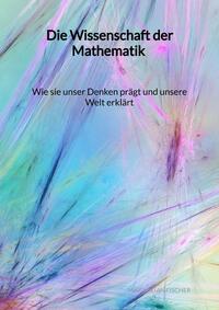 Die Wissenschaft der Mathematik - Wie sie unser Denken prägt und unsere Welt erklärt