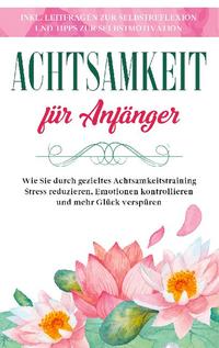 Achtsamkeit für Anfänger: Wie Sie durch gezieltes Achtsamkeitstraining Stress reduzieren, Emotionen kontrollieren und mehr Glück verspüren - inkl. Leitfragen zur Selbstreflexion und Tipps zur Selbstmotivation