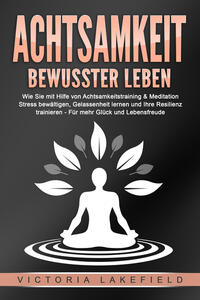 ACHTSAMKEIT - Bewusster leben: Wie Sie mit Hilfe von Achtsamkeitstraining & Meditation Stress bewältigen, Gelassenheit lernen und Ihre Resilienz trainieren – Für mehr Glück & Lebensfreude