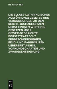 Die Elsaß-Lothringischen Ausführungsgesetze und Verordnungen zu den Reichs-Justizgesetzen nebst einigen weiteren Gesetzen über Gewerbegerichte, Forststrafrecht, Erbbescheinigungen, Feld- und Fährpolizei-Uebertretungen, Vormundschaften und Zwangsenteignung