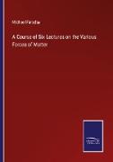 A Course of Six Lectures on the Various Forces of Matter