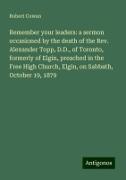 Remember your leaders: a sermon occasioned by the death of the Rev. Alexander Topp, D.D., of Toronto, formerly of Elgin, preached in the Free High Church, Elgin, on Sabbath, October 19, 1879